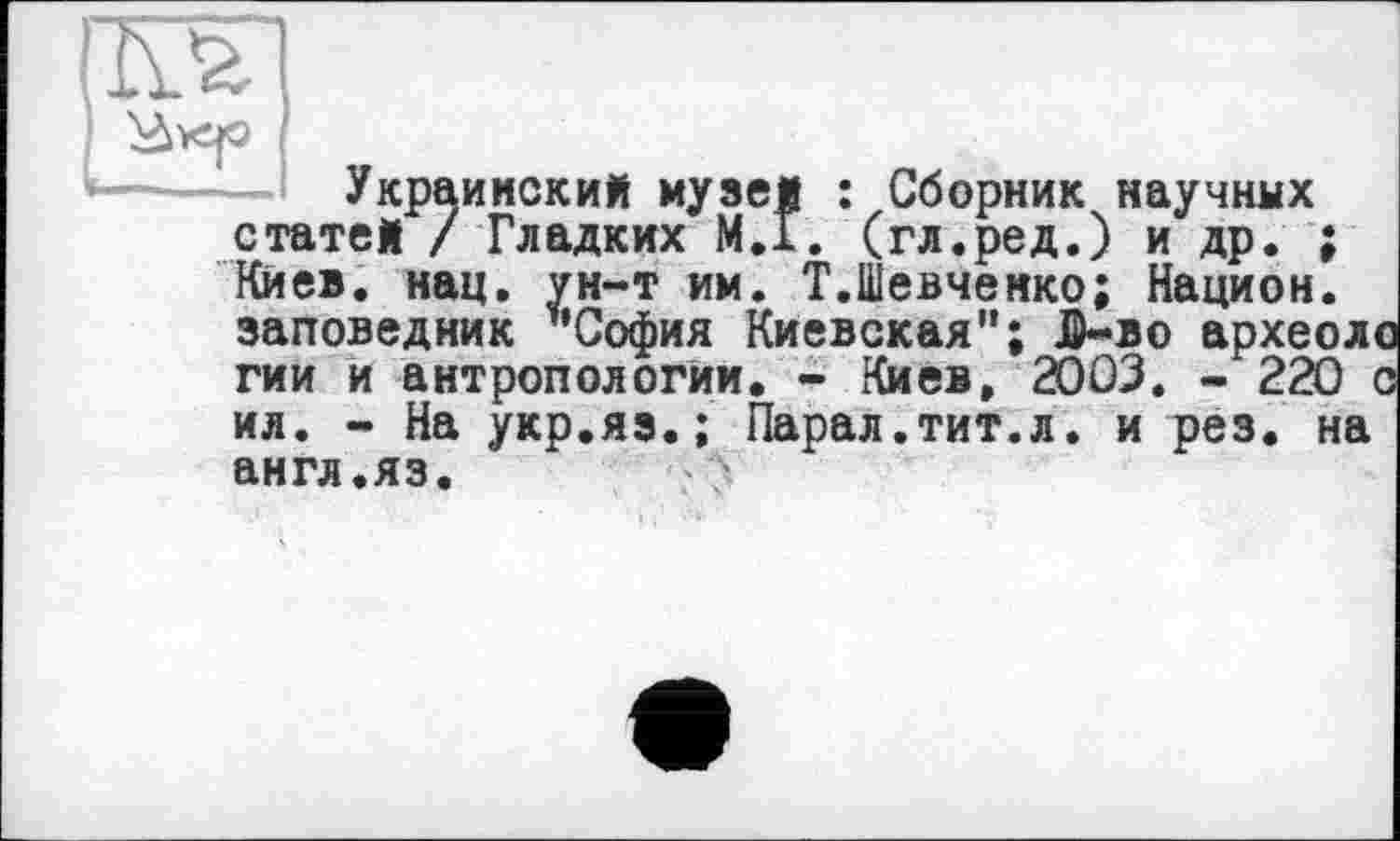 ﻿Украинский музей : Сборник научных статей /Гладких М.Г. (гл.ред.) и др. ; Киев. нац. ун-т им. Т.Шевченко; Национ. заповедник ’’София Киевская"; ID-во археоло гии и антропологии. - Киев, 2003. - 220 с ил. - На укр.яз.; Парал.тит.л. и рез. на англ.яз.